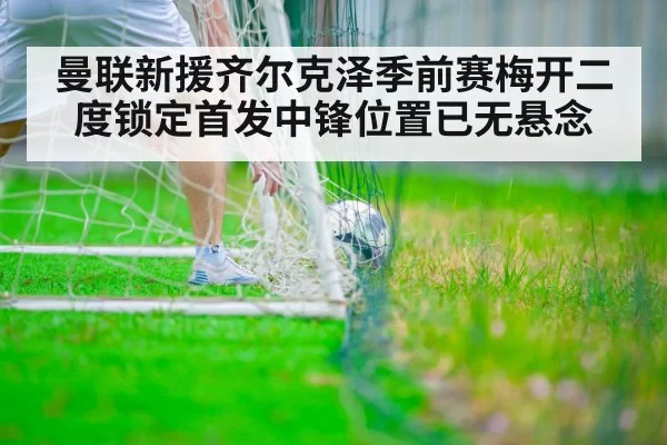 曼联新援齐尔克泽季前赛梅开二度锁定首发中锋位置已无悬念