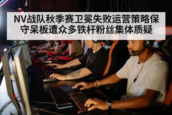 NV战队秋季赛卫冕失败运营策略保守呆板遭众多铁杆粉丝集体质疑