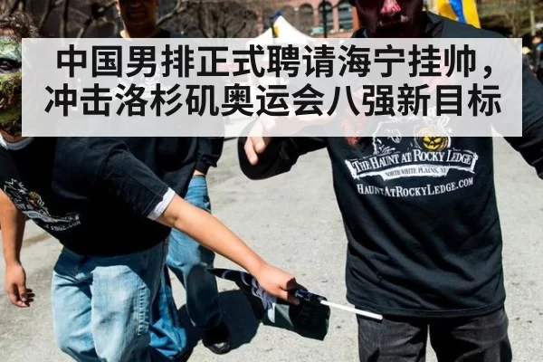 中国男排正式聘请海宁挂帅,冲击洛杉矶奥运会八强新目标