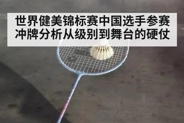 世界健美锦标赛中国选手参赛冲牌分析从级别到舞台的硬仗
